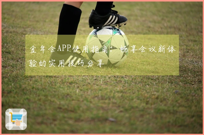 金年会APP使用指南：畅享会议新体验的实用技巧分享