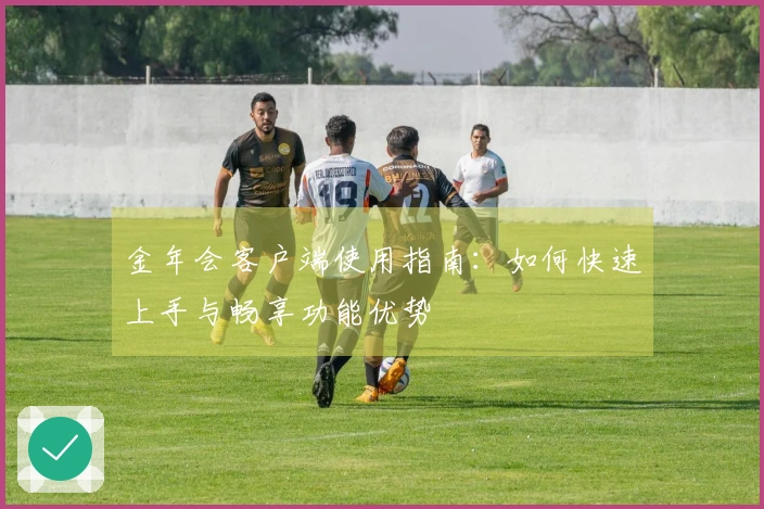 金年会客户端使用指南：如何快速上手与畅享功能优势